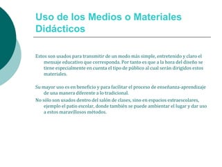 Uso de los Medios o Materiales
Didácticos
Estos son usados para transmitir de un modo más simple, entretenido y claro el
mensaje educativo que corresponda. Por tanto es que a la hora del diseño se
tiene especialmente en cuenta el tipo de público al cual serán dirigidos estos
materiales.
Su mayor uso es en beneficio y para facilitar el proceso de enseñanza-aprendizaje
de una manera diferente a lo tradicional.
No sólo son usados dentro del salón de clases, sino en espacios extraescolares,
ejemplo el patio escolar, donde también se puede ambientar el lugar y dar uso
a estos maravillosos métodos.
 