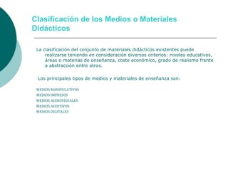 Clasificación de los Medios o Materiales
Didácticos
La clasificación del conjunto de materiales didácticos existentes puede
realizarse teniendo en consideración diversos criterios: niveles educativos,
áreas o materias de enseñanza, coste económico, grado de realismo frente
a abstracción entre otros.
Los principales tipos de medios y materiales de enseñanza son:
MEDIOS MANIPULATIVOS
MEDIOS IMPRESOS
MEDIOS AUDIOVISUALES
MEDIOS AUDITIVOS
MEDIOS DIGITALES
 