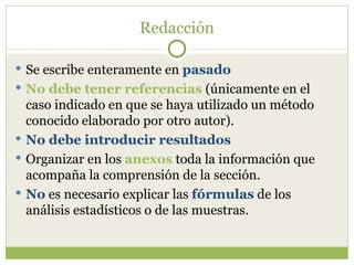 Redacción Se escribe enteramente en  pasado No debe tener referencias  (únicamente en el caso indicado en que se haya utilizado un método conocido elaborado por otro autor). No debe introducir resultados Organizar en los  anexos  toda la información que acompaña la comprensión de la sección. No  es necesario explicar las  fórmulas  de los análisis estadísticos o de las muestras. 
