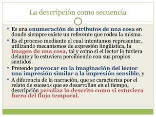 La descripción como secuencia Es una  enumeración de atributos de una cosa  en donde siempre existe un referente que rodea la misma.  Es el proceso mediante el cual intentamos representar, utilizando mecanismos de expresión lingüística, la  imagen de una cosa , tal y como si el lector lo tuviera delante y lo estuviera percibiendo con sus propios sentidos.  Pretende  provocar en la imaginación del lector una impresión similar a la impresión sensible , y  A diferencia de la narración, que se caracteriza por el relato de sucesos que se desarrollan en el tiempo, descripción  paraliza lo descrito como si estuviera fuera del flujo temporal . 