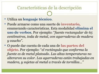 Características de la descripción Utiliza un  lenguaje técnico . Puede armarse como una suerte de  inventario , enumerando características. Esta modalidad  elimina el uso de verbos . Por ejemplo: “ fuente rectangular de 65 centímetros, toda de metal, con agarraderas de madera y caucho” . O puede dar cuenta de cada una de  las partes del objeto . Por ejemplo: “ el rectángulo que conforma la fuente es de metal plateado. Las altas temperaturas no alteraron su color. Las agarraderas están trabajadas en madera, y sujetas al metal a través de tornillos…” 