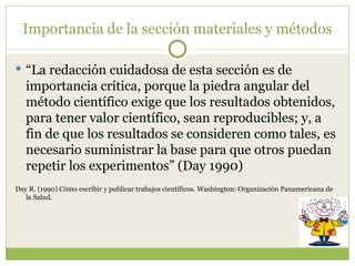 Importancia de la sección materiales y métodos “ La redacción cuidadosa de esta sección es de importancia crítica, porque la piedra angular del método científico exige que los resultados obtenidos, para tener valor científico, sean reproducibles; y, a fin de que los resultados se consideren como tales, es necesario suministrar la base para que otros puedan repetir los experimentos” (Day 1990)  Day R. (1990) Cómo escribir y publicar trabajos científicos. Washington: Organización Panamericana de la Salud.  