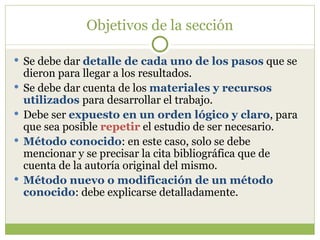 Objetivos de la sección Se debe dar  detalle de cada uno de los pasos  que se dieron para llegar a los resultados. Se debe dar cuenta de los  materiales y recursos utilizados  para desarrollar el trabajo. Debe ser  expuesto en un orden lógico y claro , para que sea posible  repetir  el estudio de ser necesario. Método conocido : en este caso, solo se debe mencionar y se precisar la cita bibliográfica que de cuenta de la autoría original del mismo. Método nuevo o modificación de un método conocido : debe explicarse detalladamente. 