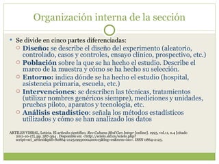 Organización interna de la sección Se divide en cinco partes diferenciadas: Diseño:  se describe el diseño del experimento (aleatorio, controlado, casos y controles, ensayo clínico, prospectivo, etc.)  Población  sobre la que se ha hecho el estudio. Describe el marco de la muestra y cómo se ha hecho su selección.  Entorno:  indica dónde se ha hecho el estudio (hospital, asistencia primaria, escuela, etc.)  Intervenciones : se describen las técnicas, tratamientos (utilizar nombres genéricos siempre), mediciones y unidades, pruebas piloto, aparatos y tecnología, etc.  Análisis estadístico : señala los métodos estadísticos utilizados y cómo se han analizado los datos ARTILES VISBAL, Leticia. El artículo científico.  Rev Cubana Med Gen Integr  [online]. 1995, vol.11, n.4 [citado  2011-10-17], pp. 387-394 . Disponible en: <http://scielo.sld.cu/scielo.php?script=sci_arttext&pid=S0864-21251995000400015&lng=es&nrm=iso>. ISSN 0864-2125. 