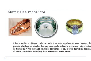 Materiales metálicos Los metales, a diferencia de los cerámicos, son muy buenos conductores. Se pueden clasificar de muchas formas, pero en la industria la manera más práctica es Ferrosos y No ferrosos, según si contienen o no, hierro. Ejemplos: aceros, aluminio, aleaciones de cobre, zinc, antimonio, entre otros. 