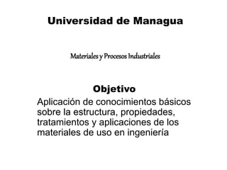 Universidad de Managua 
Materiales y Procesos Industriales 
Objetivo 
Aplicación de conocimientos básicos 
sobre la estructura, propiedades, 
tratamientos y aplicaciones de los 
materiales de uso en ingeniería 
 