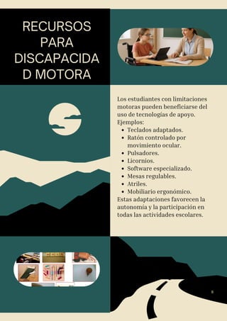 RECURSOS
PARA
DISCAPACIDA
D MOTORA
Los estudiantes con limitaciones
motoras pueden beneficiarse del
uso de tecnologías de apoyo.
Ejemplos:
Teclados adaptados.
Ratón controlado por
movimiento ocular.
Pulsadores.
Licornios.
Software especializado.
Mesas regulables.
Atriles.
Mobiliario ergonómico.
Estas adaptaciones favorecen la
autonomía y la participación en
todas las actividades escolares.
8
 