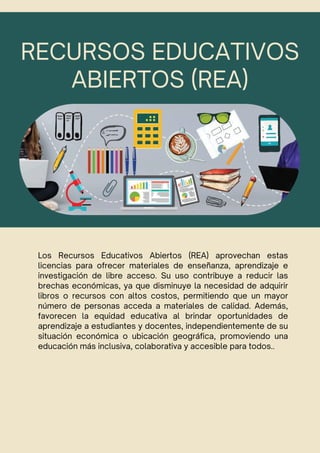 RECURSOS EDUCATIVOS
ABIERTOS (REA)
Los Recursos Educativos Abiertos (REA) aprovechan estas
licencias para ofrecer materiales de enseñanza, aprendizaje e
investigación de libre acceso. Su uso contribuye a reducir las
brechas económicas, ya que disminuye la necesidad de adquirir
libros o recursos con altos costos, permitiendo que un mayor
número de personas acceda a materiales de calidad. Además,
favorecen la equidad educativa al brindar oportunidades de
aprendizaje a estudiantes y docentes, independientemente de su
situación económica o ubicación geográfica, promoviendo una
educación más inclusiva, colaborativa y accesible para todos..
 
