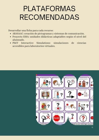 12
Desarrollar una ficha para cada recurso:
ARASAAC: creación de pictogramas y sistemas de comunicación.
Proyecto EDIA: unidades didácticas adaptables según el nivel del
alumnado.
PhET Interactive Simulations: simulaciones de ciencias
accesibles para laboratorios virtuales.
PLATAFORMAS
RECOMENDADAS
 