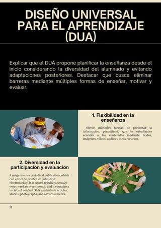DISEÑO UNIVERSAL
PARA EL APRENDIZAJE
(DUA)
Explicar que el DUA propone planificar la enseñanza desde el
inicio considerando la diversidad del alumnado y evitando
adaptaciones posteriores. Destacar que busca eliminar
barreras mediante múltiples formas de enseñar, motivar y
evaluar.
1. Flexibilidad en la
enseñanza
2. Diversidad en la
participación y evaluación
Ofrece múltiples formas de presentar la
información, permitiendo que los estudiantes
accedan a los contenidos mediante textos,
imágenes, videos, audios u otros recursos.
A magazine is a periodical publication, which
can either be printed or published
electronically. It is issued regularly, usually
every week or every month, and it contains a
variety of content. This can include articles,
stories, photographs, and advertisements.
13
 