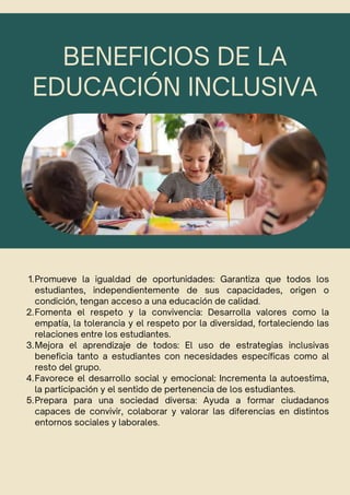 BENEFICIOS DE LA
EDUCACIÓN INCLUSIVA
1.Promueve la igualdad de oportunidades: Garantiza que todos los
estudiantes, independientemente de sus capacidades, origen o
condición, tengan acceso a una educación de calidad.
2.Fomenta el respeto y la convivencia: Desarrolla valores como la
empatía, la tolerancia y el respeto por la diversidad, fortaleciendo las
relaciones entre los estudiantes.
3.Mejora el aprendizaje de todos: El uso de estrategias inclusivas
beneficia tanto a estudiantes con necesidades específicas como al
resto del grupo.
4.Favorece el desarrollo social y emocional: Incrementa la autoestima,
la participación y el sentido de pertenencia de los estudiantes.
5.Prepara para una sociedad diversa: Ayuda a formar ciudadanos
capaces de convivir, colaborar y valorar las diferencias en distintos
entornos sociales y laborales.
 