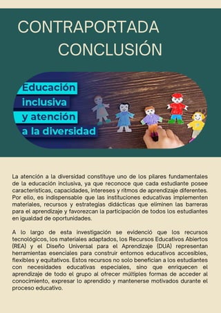 CONCLUSIÓN
La atención a la diversidad constituye uno de los pilares fundamentales
de la educación inclusiva, ya que reconoce que cada estudiante posee
características, capacidades, intereses y ritmos de aprendizaje diferentes.
Por ello, es indispensable que las instituciones educativas implementen
materiales, recursos y estrategias didácticas que eliminen las barreras
para el aprendizaje y favorezcan la participación de todos los estudiantes
en igualdad de oportunidades.
A lo largo de esta investigación se evidenció que los recursos
tecnológicos, los materiales adaptados, los Recursos Educativos Abiertos
(REA) y el Diseño Universal para el Aprendizaje (DUA) representan
herramientas esenciales para construir entornos educativos accesibles,
flexibles y equitativos. Estos recursos no solo benefician a los estudiantes
con necesidades educativas especiales, sino que enriquecen el
aprendizaje de todo el grupo al ofrecer múltiples formas de acceder al
conocimiento, expresar lo aprendido y mantenerse motivados durante el
proceso educativo.
CONTRAPORTADA
 