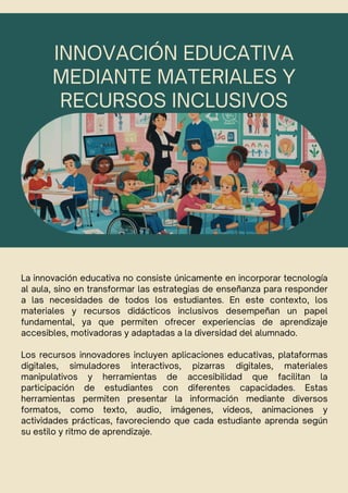INNOVACIÓN EDUCATIVA
MEDIANTE MATERIALES Y
RECURSOS INCLUSIVOS
La innovación educativa no consiste únicamente en incorporar tecnología
al aula, sino en transformar las estrategias de enseñanza para responder
a las necesidades de todos los estudiantes. En este contexto, los
materiales y recursos didácticos inclusivos desempeñan un papel
fundamental, ya que permiten ofrecer experiencias de aprendizaje
accesibles, motivadoras y adaptadas a la diversidad del alumnado.
Los recursos innovadores incluyen aplicaciones educativas, plataformas
digitales, simuladores interactivos, pizarras digitales, materiales
manipulativos y herramientas de accesibilidad que facilitan la
participación de estudiantes con diferentes capacidades. Estas
herramientas permiten presentar la información mediante diversos
formatos, como texto, audio, imágenes, videos, animaciones y
actividades prácticas, favoreciendo que cada estudiante aprenda según
su estilo y ritmo de aprendizaje.
 
