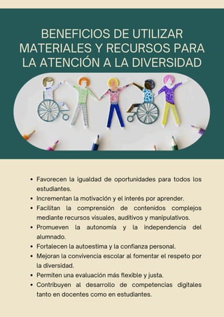 BENEFICIOS DE UTILIZAR
MATERIALES Y RECURSOS PARA
LA ATENCIÓN A LA DIVERSIDAD
Favorecen la igualdad de oportunidades para todos los
estudiantes.
Incrementan la motivación y el interés por aprender.
Facilitan la comprensión de contenidos complejos
mediante recursos visuales, auditivos y manipulativos.
Promueven la autonomía y la independencia del
alumnado.
Fortalecen la autoestima y la confianza personal.
Mejoran la convivencia escolar al fomentar el respeto por
la diversidad.
Permiten una evaluación más flexible y justa.
Contribuyen al desarrollo de competencias digitales
tanto en docentes como en estudiantes.
 