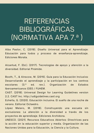 REFERENCIAS
BIBLIOGRÁFICAS
(NORMATIVA APA 7.ª )
Alba Pastor, C. (2018). Diseño Universal para el Aprendizaje:
Educación para todos y proceso de enseñanza-aprendizaje.
Ediciones Morata.
Alcantud, F. (Ed.). (2017). Tecnologías de apoyo y atención a la
diversidad. Editorial Pirámide.
Booth, T., & Ainscow, M. (2015). Guía para la Educación Inclusiva:
Desarrollando el aprendizaje y la participación en los centros
escolares (3.ª ed. rev.). Organización de Estados
Iberoamericanos (OEI) / FUHEM.
CAST. (2018). Universal Design for Learning Guidelines version
2.2. CAST Inc. http://udlguidelines.cast.org
Echeita, G. (2020). Educación inclusiva. El sueño de una noche de
verano. Editorial Octaedro.
López Melero, M. (2018). Construyendo una escuela sin
exclusiones: La atención a la diversidad a través de los
proyectos de aprendizaje. Ediciones Archidona.
UNESCO. (2021). Recursos Educativos Abiertos: Directrices para
la acción en la educación superior y media. Organización de las
Naciones Unidas para la Educación, la Ciencia y la Cultura.
 