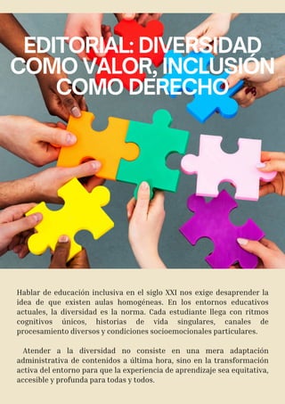 EDITORIAL: DIVERSIDAD
COMO VALOR, INCLUSIÓN
COMO DERECHO
Hablar de educación inclusiva en el siglo XXI nos exige desaprender la
idea de que existen aulas homogéneas. En los entornos educativos
actuales, la diversidad es la norma. Cada estudiante llega con ritmos
cognitivos únicos, historias de vida singulares, canales de
procesamiento diversos y condiciones socioemocionales particulares.
Atender a la diversidad no consiste en una mera adaptación
administrativa de contenidos a última hora, sino en la transformación
activa del entorno para que la experiencia de aprendizaje sea equitativa,
accesible y profunda para todas y todos.
 