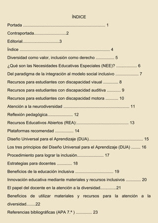 ÍNDICE
Portada ....................................................................... 1
Contraportada............................2
Editorial................................3
Índice .............................................................................. 4
Diversidad como valor, inclusión como derecho ................ 5
¿Qué son las Necesidades Educativas Especiales (NEE)? .................. 6
Del paradigma de la integración al modelo social inclusivo .................... 7
Recursos para estudiantes con discapacidad visual ............. 8
Recursos para estudiantes con discapacidad auditiva ............ 9
Recursos para estudiantes con discapacidad motora ........... 10
Atención a la neurodiversidad ......................................................... 11
Reflexión pedagógica...................... 12
Recursos Educativos Abiertos (REA):............................................. 13
Plataformas recomendad ................ 14
Diseño Universal para el Aprendizaje (DUA)............................................... 15
Los tres principios del Diseño Universal para el Aprendizaje (DUA) ........ 16
Procedimiento para lograr la inclusión....................... 17
Estrategias para docentes ............. 18
Beneficios de la educación inclusiva ................................. 19
Innovación educativa mediante materiales y recursos inclusivos ............. 20
El papel del docente en la atención a la diversidad..............21
Beneficios de utilizar materiales y recursos para la atención a la
diversidad........22
Referencias bibliográficas (APA 7.ª ) .............. 23
 