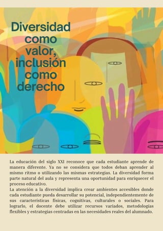 Diversidad
como
valor,
inclusión
como
derecho
La educación del siglo XXI reconoce que cada estudiante aprende de
manera diferente. Ya no se considera que todos deban aprender al
mismo ritmo o utilizando las mismas estrategias. La diversidad forma
parte natural del aula y representa una oportunidad para enriquecer el
proceso educativo.
La atención a la diversidad implica crear ambientes accesibles donde
cada estudiante pueda desarrollar su potencial, independientemente de
sus características físicas, cognitivas, culturales o sociales. Para
lograrlo, el docente debe utilizar recursos variados, metodologías
flexibles y estrategias centradas en las necesidades reales del alumnado.
 