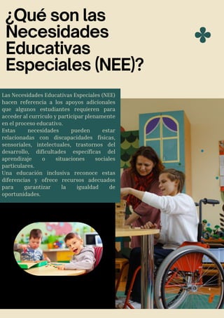 ¿Qué son las
Necesidades
Educativas
Especiales (NEE)?
Las Necesidades Educativas Especiales (NEE)
hacen referencia a los apoyos adicionales
que algunos estudiantes requieren para
acceder al currículo y participar plenamente
en el proceso educativo.
Estas necesidades pueden estar
relacionadas con discapacidades físicas,
sensoriales, intelectuales, trastornos del
desarrollo, dificultades específicas del
aprendizaje o situaciones sociales
particulares.
Una educación inclusiva reconoce estas
diferencias y ofrece recursos adecuados
para garantizar la igualdad de
oportunidades.
4
 