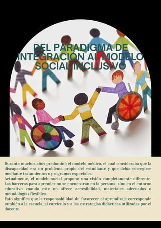 DEL PARADIGMA DE
INTEGRACIÓN AL MODELO
SOCIAL INCLUSIVO
Durante muchos años predominó el modelo médico, el cual consideraba que la
discapacidad era un problema propio del estudiante y que debía corregirse
mediante tratamientos o programas especiales.
Actualmente, el modelo social propone una visión completamente diferente.
Las barreras para aprender no se encuentran en la persona, sino en el entorno
educativo cuando este no ofrece accesibilidad, materiales adecuados o
metodologías flexibles.
Esto significa que la responsabilidad de favorecer el aprendizaje corresponde
también a la escuela, al currículo y a las estrategias didácticas utilizadas por el
docente.
 