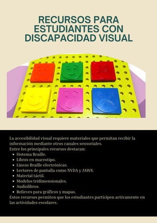 La accesibilidad visual requiere materiales que permitan recibir la
información mediante otros canales sensoriales.
Entre los principales recursos destacan:
Sistema Braille.
Libros en macrotipo.
Líneas Braille electrónicas.
Lectores de pantalla como NVDA y JAWS.
Material táctil.
Modelos tridimensionales.
Audiolibros.
Relieves para gráficos y mapas.
Estos recursos permiten que los estudiantes participen activamente en
las actividades escolares.
RECURSOS PARA
ESTUDIANTES CON
DISCAPACIDAD VISUAL
 