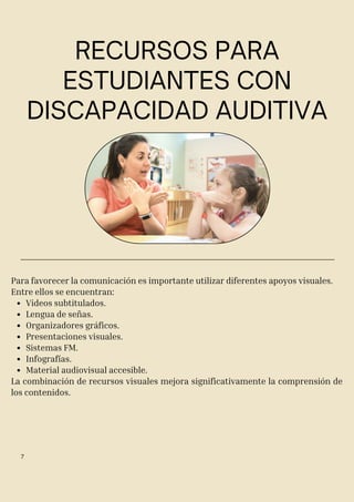 RECURSOS PARA
ESTUDIANTES CON
DISCAPACIDAD AUDITIVA
Para favorecer la comunicación es importante utilizar diferentes apoyos visuales.
Entre ellos se encuentran:
Videos subtitulados.
Lengua de señas.
Organizadores gráficos.
Presentaciones visuales.
Sistemas FM.
Infografías.
Material audiovisual accesible.
La combinación de recursos visuales mejora significativamente la comprensión de
los contenidos.
7
 