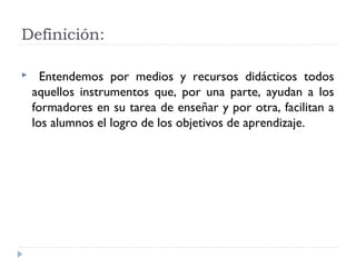 Definición:
 Entendemos por medios y recursos didácticos todos
aquellos instrumentos que, por una parte, ayudan a los
formadores en su tarea de enseñar y por otra, facilitan a
los alumnos el logro de los objetivos de aprendizaje.
 