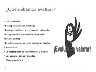 ¿Qué debemos evaluar?
• Los contenidos
•Los aspectos técnico-estéticos
•Los aspectos físicos y ergonómicos del medio
•La organización interna de la información
•Los receptores
•La utilización por parte del estudiante: nivel de
interactividad
• La adaptabilidad de los materiales y medios
• Los aspectos éticos y morales
• El coste económico.
 