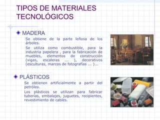 TIPOS DE MATERIALES
TECNOLÓGICOS
MADERA
PLÁSTICOS
Se obtiene de la parte leñosa de los
árboles.
Se utiliza como combustible, para la
industria papelera , para la fabricación de
muebles, elementos de construcción
(vigas, escaleras ... ), decorativos
(esculturas, marcos de fotografías ... )...
Se obtienen artificialmente a partir del
petróleo.
Los plásticos se utilizan para fabricar
tuberías, embalajes, juguetes, recipientes,
revestimiento de cables.
 