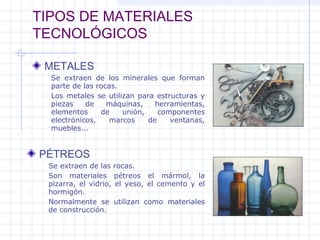 TIPOS DE MATERIALES
TECNOLÓGICOS
METALES
PÉTREOS
Se extraen de los minerales que forman
parte de las rocas.
Los metales se utilizan para estructuras y
piezas de máquinas, herramientas,
elementos de unión, componentes
electrónicos, marcos de ventanas,
muebles...
Se extraen de las rocas.
Son materiales pétreos el mármol, la
pizarra, el vidrio, el yeso, el cemento y el
hormigón.
Normalmente se utilizan como materiales
de construcción.
 