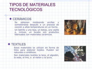 TIPOS DE MATERIALES
TECNOLÓGICOS
CERÁMICOS
TEXTILES
Se obtienen moldeando arcillas y
sometiéndola después a un proceso de
cocción a altas temperaturas en un horno.
Un ladrillo y una teja, un botijo, una vajilla
e, incluso, un lavabo son productos
fabricados con materiales cerámicos
Estos materiales se utilizan en forma de
hilos para elaborar tejidos. Pueden ser
naturales o sintéticos.
Son materiales textiles la lana, el algodón,
la seda, el lino, o el nailon y la lycra.
 