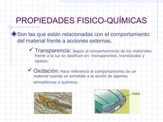 PROPIEDADES FISICO-QUÍMICAS
Son las que están relacionadas con el comportamiento
del material frente a acciones externas.
 Transparencia: Según el comportamiento de los materiales
frente a la luz se clasifican en: transparentes, translúcidos y
opacos.
 Oxidación: Hace referencia al comportamiento de un
material cuando es sometido a la acción de agentes
atmosféricos o químicos.
 