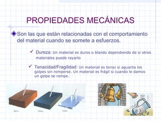 PROPIEDADES MECÁNICAS
Son las que están relacionadas con el comportamiento
del material cuando se somete a esfuerzos.
 Dureza: Un material es duros o blando dependiendo de si otros
materiales puede rayarlo
 Tenacidad/Fragilidad: Un material es tenaz si aguanta los
golpes sin romperse. Un material es frágil si cuando le damos
un golpe se rompe.
 