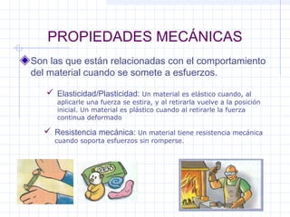 PROPIEDADES MECÁNICAS
Son las que están relacionadas con el comportamiento
del material cuando se somete a esfuerzos.
 Elasticidad/Plasticidad: Un material es elástico cuando, al
aplicarle una fuerza se estira, y al retirarla vuelve a la posición
inicial. Un material es plástico cuando al retirarle la fuerza
continua deformado
 Resistencia mecánica: Un material tiene resistencia mecánica
cuando soporta esfuerzos sin romperse.
 