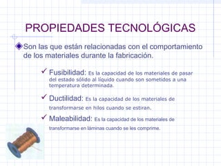 PROPIEDADES TECNOLÓGICAS
Son las que están relacionadas con el comportamiento
de los materiales durante la fabricación.
 Fusibilidad: Es la capacidad de los materiales de pasar
del estado sólido al líquido cuando son sometidos a una
temperatura determinada.
 Ductilidad: Es la capacidad de los materiales de
transformarse en hilos cuando se estiran.
 Maleabilidad: Es la capacidad de los materiales de
transformarse en láminas cuando se les comprime.
 