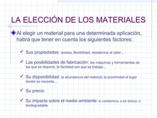 LA ELECCIÓN DE LOS MATERIALES
Al elegir un material para una determinada aplicación,
habrá que tener en cuenta los siguientes factores:
 Sus propiedades: dureza, flexibilidad, resistencia al calor...
 Las posibilidades de fabricación: las máquinas y herramientas de
las que se dispone, la facilidad con que se trabaja...
 Su disponibilidad: la abundancia del material, la proximidad al lugar
donde se necesita...
 Su impacto sobre el medio ambiente: si contamina, o es tóxico, o
biodegradable
 Su precio
 