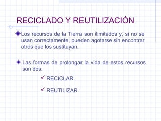 RECICLADO Y REUTILIZACIÓN
Los recursos de la Tierra son ilimitados y, si no se
usan correctamente, pueden agotarse sin encontrar
otros que los sustituyan.
Las formas de prolongar la vida de estos recursos
son dos:
 RECICLAR
 REUTILIZAR
 