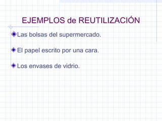 EJEMPLOS de REUTILIZACIÓN
Las bolsas del supermercado.
Los envases de vidrio.
El papel escrito por una cara.
 