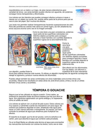 mezclándolos con un dedo o un trapo, de esta manera obtendremos gran
variedad de tonos. Las ceras también pueden diluirse con aguarrás, así podemos
conseguir tonos transparentes y difuminados.
Los colores son tan blandos que puedes conseguir efectos curiosos si rayas o
rascas con un objeto con punta. Así, podrás retirar parte de la pintura para que se
vea el color del papel. Son muchos los efectos.
Las ceras nos permiten realizar transparencias haciendo superposiciones de color.
Para ello pondrás los colores más claros en primer lugar y se irán añadiendo los
tonos oscuros encima como ves en la imagen animada.
Como la cera tiene una gran consistencia, podemos
rayar parte de las superficies coloreadas con
distintos objetos punzantes para conseguir
texturas o hacer barridos con cuchillas dejando la
superficie rugosa de la cera totalmente lisa.
Como la
cera tiene
una gran
consistencia,
podemos
rayar parte
de las superficies coloreadas
con distintos objetos punzantes
para conseguir texturas o hacer
barridos con cuchillas dejando la
superficie rugosa de la cera
totalmente lisa.
Otro efecto son los difuminados.
Con los dedos, con difumino o
con algodón, puedes frotar la superficie de la cera mezclando
tonos para obtener texturas más suaves. Si utilizas un algodón impregnado de aguarrás conseguirás
rebajar el pigmento y producir nuevos efectos de difuminado.
Puedes utilizar también las ceras combinadas con otros materiales como la tinta china o las
acuarelas. Observa los resultados en estas obras de Jordi Amat (ceras y tinta) y los de un artista
llamado Chuty (ceras y acuarelas).
TÉMPERA O GOUACHE
Seguro que la has utilizado en alguna ocasión. Como sabes, se
presenta en pequeños botes de pintura espesa que hay que diluir en
agua. Son pigmentos aglutinados con goma arábiga y un espesante,
como el sulfato de bario.
Los colores se aplican con un pincel de pelo suave. Estos colores son
muy opacos y cubrientes cuando los mezclamos con poca agua. De
manera que podemos degradar el color, añadiendo más agua para
hacer un color menos saturado o transparente. Es preciso, por tanto,
controlar la cantidad de agua que añadimos para multiplicar los
efectos.
El soporte es el papel, que ha de ser grueso, como la cartulina o el
cartón, para que absorba el agua que contiene cada pincelada.
Ya en la Edad Media se utilizaba esta técnica al agua para acompañar
los manuscritos iluminando con colores los textos, como ves en esta
Materiales y técnicas de expresión gráﬁco-plástica
 Montserrat Llamas
Jordi Amat, 1965, ceras y tinta china
sobre papel
Chuty
 