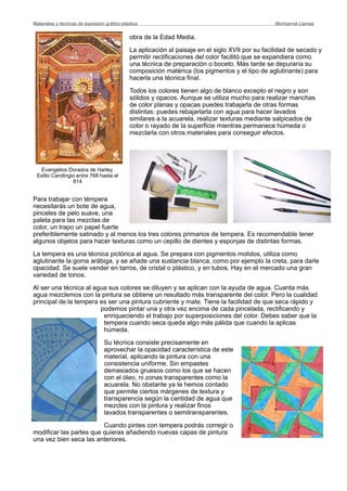 obra de la Edad Media.
La aplicación al paisaje en el siglo XVII por su facilidad de secado y
permitir rectificaciones del color facilitó que se expandiera como
una técnica de preparación o boceto. Más tarde se depuraría su
composición matérica (los pigmentos y el tipo de aglutinante) para
hacerla una técnica final.
Todos los colores tienen algo de blanco excepto el negro y son
sólidos y opacos. Aunque se utiliza mucho para realizar manchas
de color planas y opacas puedes trabajarla de otras formas
distintas: puedes rebajarlarla con agua para hacer lavados
similares a la acuarela, realizar texturas mediante salpicados de
color o rayado de la superficie mientras permanece húmeda o
mezclarla con otros materiales para conseguir efectos.
Para trabajar con témpera
necesitarás un bote de agua,
pinceles de pelo suave, una
paleta para las mezclas de
color, un trapo un papel fuerte
preferiblemente satinado y al menos los tres colores primarios de tempera. Es recomendable tener
algunos objetos para hacer texturas como un cepillo de dientes y esponjas de distintas formas.
La tempera es una técnica pictórica al agua. Se prepara con pigmentos molidos, utiliza como
aglutinante la goma arábiga, y se añade una sustancia blanca, como por ejemplo la creta, para darle
opacidad. Se suele vender en tarros, de cristal o plástico, y en tubos. Hay en el mercado una gran
variedad de tonos.
Al ser una técnica al agua sus colores se diluyen y se aplican con la ayuda de agua. Cuanta más
agua mezclemos con la pintura se obtiene un resultado más transparente del color. Pero la cualidad
principal de la tempera es ser una pintura cubriente y mate. Tiene la facilidad de que seca rápido y
podemos pintar una y otra vez encima de cada pincelada, rectificando y
enriqueciendo el trabajo por superposiciones del color. Debes saber que la
tempera cuando seca queda algo más pálida que cuando la aplicas
húmeda.
Su técnica consiste precisamente en
aprovechar la opacidad característica de este
material, aplicando la pintura con una
consistencia uniforme. Sin empastes
demasiados gruesos como los que se hacen
con el óleo, ni zonas transparentes como la
acuarela. No obstante ya te hemos contado
que permite ciertos márgenes de textura y
transparencia según la cantidad de agua que
mezcles con la pintura y realizar finos
lavados transparentes o semitransparentes.
Cuando pintes con tempera podrás corregir o
modificar las partes que quieras añadiendo nuevas capas de pintura
una vez bien seca las anteriores.
Materiales y técnicas de expresión gráﬁco-plástica
 Montserrat Llamas
Evangelios Dorados de Harley.
Estilo Carolingio entre 768 hasta el
814
 