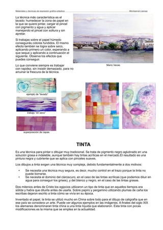 La técnica más característica es el
lavado: humedecer la zona de papel en
la que se quiere pintar, cargar el pincel
con pigmento y agua y aplicar
manejando el pincel con soltura y sin
apretar.
Si trabajas sobre el papel húmedo
conseguirás colores fundidos. El mismo
efecto también se logra sobre seco,
aplicando primero un color, esperando a
que seque y aplicando a continuación el
siguiente. Observa los efectos que
puedes conseguir.
Lo que conviene siempre es trabajar
con rapidez, sin insistir demasiado, para no
arruinar la frescura de la técnica.
TINTA
Es una técnica para pintar o dibujar muy tradicional. Se trata de pigmento negro aglutinado en una
solución grasa e indeleble, aunque también hay tintas acrílicas en el mercado.El resultado es una
pintura negra y cubriente que se aplica con pinceles suaves.
Los dibujos a tinta exigen una técnica muy compleja, debido fundamentalmente a dos motivos:
• Se necesita una técnica muy segura, es decir, mucho control en el trazo porque la tinta no
puede borrarse.
• Se necesita el dominio del claroscuro, en el caso de las tintas acrílicas (que podemos diluir en
agua para conseguir los grises), y del blanco y negro, en el caso de las tintas grasas.
Dos milenios antes de Cristo los egipcios utilizaron un tipo de tinta que en aquellos tiempos era
sólida y había que diluirla antes de usarla. Sobre papiro y pergamino utilizando plumas de caña los
escribas dejaron escrito a tinta cómo se vivía en su época.
Inventado el papel, la tinta se utilizó mucho en China sobre todo para el dibujo de caligrafía que en
ese país se considera un arte. Puede ver algunos ejemplos en las imágenes. A finales del siglo XIX
los alemanes denominaran tinta china a una tinta líquida que elaboraron. Esta tinta con pocas
modificaciones es la misma que se emplea en la actualidad.
Materiales y técnicas de expresión gráﬁco-plástica
 Montserrat Llamas
Mario Vacas
superposición de capas
trabajo “en seco”
ejemplo de “lavado”
 