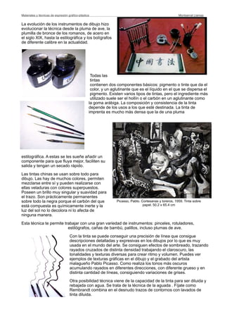 La evolución de los instrumentos de dibujo hizo
evolucionar la técnica desde la pluma de ave, la
plumilla de bronce de los romanos, de acero en
el siglo XIX, hasta la estilográfica y los bolígrafos
de diferente calibre en la actualidad.
Todas las
tintas
contienen dos componentes básicos: pigmento o tinte que da el
color, y un aglutinante que es el líquido en el que se dispersa el
pigmento. Existen varios tipos de tintas, pero el ingrediente más
utilizado suele ser el hollín o el carbón en un aglutinante como
la goma arábiga. La composición y consistencia de la tinta
depende de los usos a los que esté destinada. La tinta de
imprenta es mucho más densa que la de una pluma
estilográfica. A estas se les sueñe añadir un
componente para que fluya mejor, faciliten su
salida y tengan un secado rápido.
Las tintas chinas se usan sobre todo para
dibujo. Las hay de muchos colores, permiten
mezclarse entre sí y pueden realizarse con
ellas veladuras con colores superpuestos.
Poseen un brillo muy singular y suavidad para
el trazo. Son prácticamente permanentes
sobre todo la negra porque el carbón del que
está compuesta es químicamente inerte y la
luz del sol no lo decolora ni lo afecta de
ninguna manera.
Esta técnica te permite trabajar con una gran variedad de instrumentos: pinceles, rotuladores,
estilógrafos, cañas de bambú, palillos, incluso plumas de ave.
Con la tinta se puede conseguir una precisión de línea que consigue
descripciones detalladas y expresivas en los dibujos por lo que es muy
usada en el mundo del arte. Se consiguen efectos de sombreado, trazando
rayados cruzados de distinta densidad trabajando el claroscuro, las
tonalidades y texturas diversas para crear ritmo y volumen. Puedes ver
ejemplos de texturas gráficas en el dibujo y el grabado del artista
malagueño Pablo Picasso. Como realiza los tonos más oscuros
acumulando rayados en diferentes direcciones, con diferente grueso y en
distinta cantidad de líneas, consiguiendo variaciones de grises.
Otra posibilidad técnica viene de la capacidad de la tinta para ser diluida y
rebajada con agua. Se trata de la técnica de la aguada . Fíjate como
Rembrandt combina en el desnudo trazos de contornos con lavados de
tinta diluida.
Materiales y técnicas de expresión gráﬁco-plástica
 Montserrat Llamas
Picasso, Pablo. Cortesanas y toreros, 1959. Tinta sobre
papel. 50.2 x 65.4 cm
 