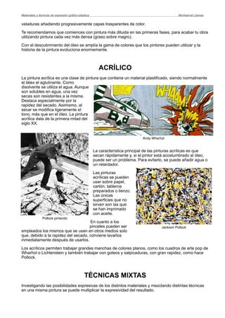 veladuras añadiendo progresivamente capas trasparentes de color.
Te recomendamos que comiences con pintura más diluida en las primeras fases, para acabar tu obra
utilizando pintura cada vez más densa (graso sobre magro).
Con el descubrimiento del óleo se amplía la gama de colores que los pintores pueden utilizar y la
historia de la pintura evoluciona enormemente.
ACRÍLICO
La pintura acrílica es una clase de pintura que contiene un material plastificado, siendo normalmente
el látex el aglutinante. Como
disolvente se utiliza el agua. Aunque
son solubles en agua, una vez
secas son resistentes a la misma.
Destaca especialmente por la
rapidez del secado. Asimismo, al
secar se modifica ligeramente el
tono, más que en el óleo. La pintura
acrílica data de la primera mitad del
siglo XX.
La característica principal de las pinturas acrílicas es que
secan rápidamente y, si el pintor está acostumbrado al óleo,
puede ser un problema. Para evitarlo, se puede añadir agua o
un retardador.
Las pinturas
acrílicas se pueden
usar sobre papel,
cartón, tableros
preparados o lienzo.
Las únicas
superficies que no
sirven son las que
se han imprimado
con aceite.
En cuanto a los
pinceles pueden ser
empleados los mismos que se usan en otros medios solo
que, debido a la rapidez del secado, conviene lavarlos
inmediatamente después de usarlos.
Los acrílicos permiten trabajar grandes manchas de colores planos, como los cuadros de arte pop de
Wharhol o Lichtenstein y también trabajar con goteos y salpicaduras, con gran rapidez, como hace
Pollock.
TÉCNICAS MIXTAS
Investigando las posibilidades expresivas de los distintos materiales y mezclando distintas técnicas
en una misma pintura se puede multiplicar la expresividad del resultado.
Materiales y técnicas de expresión gráﬁco-plástica
 Montserrat Llamas
Pollock pintando
Jackson Pollock
Andy Wharhol
 