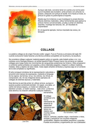 Aunque vale todo, conviene tener en cuenta una norma para
que el resultado sea duradero: pinta primero con pinturas no
grasas y después con pintura al aceite. Si lo haces al revés, la
pintura no grasa no podrá fijarse al soporte.
Desde aquí te invitamos a que investigues tu propia técnica.
Mezcla distintos materiales, utiliza herramientas para aplicar la
pintura menos convencionales, prueba a pintar en distintos
soportes, investiga las texturas, etc. ¡El resultado te
sorprenderá!
En el siguiente ejemplo, hemos mezclado las ceras y la
témpera.
COLLAGE
La palabra collage es de origen francés (coller: pegar). Fue en Francia a principios del siglo XX
cuando evolucionó hasta hacerse una técnica artística compatible con la pintura y la escultura.
Se considera collage cualquier material pegado sobre un soporte, este tratado antes o no. Los
cubistas como Georges Braque o el artista español Pablo Picasso fueron los primeros en realizar
collages pero luego todos los movimientos de vanguardias posteriores los hicieron. Ellos empezaron
a combinar partes pintadas con papeles y otros materiales pegados. Llegaron a utilizar maderas,
metales, telas y objetos de toda índole. Cada objeto añadido simboliza y expresa algo en el contexto
de la obra ampliado su significado.
El arte consiguió olvidarse de la representación naturalista y
encontró otra manera de expresarse, mediante el lenguaje
de los signos, las formas, la luz, los colores, los ritmos, la
composición, etc. En las imágenes tienes ejemplos de
collages de distintas épocas y materiales.
Esta técnica te permite pintar sin utilizar pintura, aunque si
quieres puedes combinarla también. Un papel, una tabla, un
cartón de textura áspera, un metal con ralladuras, un
alambre curvado, un botón naranja... todo sirve. La técnica
está abierta a la creación utilizando cualquier material y
herramienta.
El collage
constituye una
forma
interesante de
observar la
capacidad
expresiva que
tienen los
objetos que
muchas veces
tiras a la
basura, cartones, papeles viejos, manchados o rotos,
revistas y periódicos con muchas imágenes
reutilizables. Objetos reciclables pequeños y grandes.
Puedes acumularlos y organizarlos por sus cualidades:
Materiales y técnicas de expresión gráﬁco-plástica
 Montserrat Llamas
Kurt Schwitters, 1920
Juan Gris
 