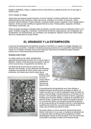 papeles, fotografías, trapos, y objetos serán en esta técnica tu paleta de pintor con la que jugar a
contar cosas.
Cómo trabajar el collage:
Cada pieza que pegues puede mantener su forma original o puedes modificarla. Si la modificas,
debes pensar de que manera la cortas: las manos, una tijera, un cuchillo, un serrucho. Todos
producen efectos distintos. Piensa también si quieres bordes rectos o regulares o bien desgarrados y
ásperos. Verás que esto modifica el aspecto final de tu obra. Podrás lijarlos, rasparlos, borrarlos,
mancharlos, quemarlos, etc.
Antes de pegar las piezas muévelas sobre el soporte y cuando veas como se relacionan entre sí y te
guste, empieza a pegarlas o clavarlas. Combina las formas por superposición, por contigüidad, por
ocultamiento, por transparencia, por contraste o por semejanza. Observa como lo han hecho estos
alumnos manipulando su propio retrato.
EL GRABADO Y LA ESTAMPACIÓN
La técnica de estampación del grabado consiste en transferir a un papel una imagen dibujada con
instrumentos punzantes, cortantes o mediante procesos químicos en una superficie rígida llamada
matriz con el objetivo de alojar tinta en las incisiones. Esta tinta se transfiere al papel mediante
presión con un instrumento denominado tórculo.
Grabado sobre metal
La matriz suele ser de metal, empleándose
generalmente planchas de cobre zinc e incluso hierro o
plásticos. Existen varias técnicas para grabar el dibujo,
como la punta seca, el aguafuerte, las resinas, etc.
Las técnicas de la punta seca o el buril, son las
técnicas más directas, ya que utilizando herramientas
cortantes o punzantes se crean surcos más o menos
profundos, de manera que cuanto mayor sea la
presión, más
profundo será
el surco y
mayor será la
cantidad de
tinta que se
aloja en ella.
El procedimiento del aguafuerte es el más utilizado y
emplea procesos químicos para conseguir el relieve. La
matriz se cubre con un barniz realizado a base de betún de
judea y cera de abeja. Cuando está seco, se levanta con un
punzón u otro utensilio capaz de retirar el barniz, siguiendo
el dibujo que se quiera realizar, y dejando la superficie de la
plancha al aire. La plancha de metal se sumerge entonces
en una solución ácida, que actuará corroyendo la plancha
en las zonas donde se ha retirado el barniz y rehundiendo la
superficie de la plancha, que será más profundo cuanto
mayor sea el tiempo que actué el ácido.
Se puede utilizar un barniz especial, denominado barniz
blando. Este barniz no se seca, y mediante la utilización de
un papel de seda, se dibuja encima quedando la matriz
desprotegida cuando se retira el papel. Una vez hecho esto,
se procede a sumergir la matriz en la solución ácida.
Materiales y técnicas de expresión gráﬁco-plástica
 Montserrat Llamas
 