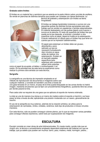 Grabado sobre linóleo
El linóleo es un material liso y semiduro que se asienta en la parte inferior sobre una tela de arpillera.
Se vende en planchas de distintos tamaños que pueden ser cortadas con tijeras fácilmente. La
técnica de grabado y estampación con linóleo se llama
linograbado.
El linóleo se trabaja haciéndole incisiones o surcos con una
pequeñas gubias de distintas formas apropiadas para este
trabajo que se venden en papelerías o tiendas especializadas.
El material desbastado con las gubias dejará unos huecos o
surcos en la plancha. El resto de superficie de linóleo lisa que
quede es la que después, al entintar y transferir a otra
superficie como el papel, dejará la huella en la estampación.
Cuando realizamos un dibujo para un linóleo hay que tener en
cuenta que en la impresión saldráinvertido.
El papel para estampar un linóleo debe ser grueso,
absorbente y poco
satinado ya que es
necesario humedecerlo
diez minutos en agua
antes de realizar una
estampación. Existen en
el mercado papeles
específicos para
estampar pero podemos
utilizar otros soportes
como el papel de acuarela, el tablex o contrachapado, o el
cartón. En la actividad tres de este tema te explicamos como
realizar tu primera obra seriada con esta técnica.
Serigrafía
La serigrafía es una técnica de impresión empleada en el
método de reproducción de documentos e imágenes sobre casi
cualquier material, y consiste en transferir una tinta a través de
una gasa tensada en un marco, el paso de la tinta queda bloqueado en las zonas donde no habrá
imagen, mediante emulsiones que se fijan con procedimientos fotográficos, quedando libre las zonas
por donde pasará la tinta.
Para cada color se requiere de una gasa que se aplicara al soporte de manera ordenada.
La tela se une de manera muy tensa a un marco de madera sobre el soporte a imprimir y se hace
pasar la tinta a través de ella, aplicándole una presión moderada con un rasero, generalmente de
caucho.
El uso de la serigrafía es muy extenso, además de la creación artística, se utiliza para la
estampación de camisetas, vinilos, cristales, cerámica, todo tipo de productos e incluso circuitos
impresos.
Con esta técnica, solo se pueden conseguir colores planos, por lo que se requieren varias pantallas
para conseguir efectos expresivos, sobre todo por superposición de imágenes.
ESCULTURA
Esculpir consiste en crear obras de arte tridimensionales. En meste medio, quizás más que en
ningún otro, la técnica o procedimiento empleado dependerá totalmente del material con que se
trabaje, que ya sabéis que pueden ser muchos: barro, yeso, madera, metal, hormigón, piedra...
Materiales y técnicas de expresión gráﬁco-plástica
 Montserrat Llamas
 