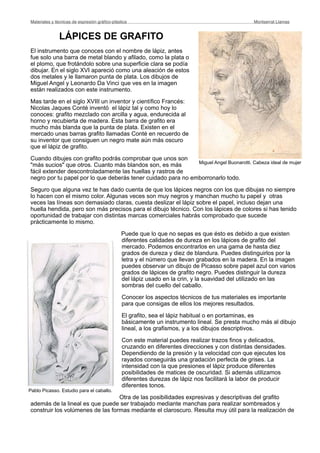 LÁPICES DE GRAFITO
El instrumento que conoces con el nombre de lápiz, antes
fue solo una barra de metal blando y afilado, como la plata o
el plomo, que frotándolo sobre una superficie clara se podía
dibujar. En el siglo XVI apareció como una aleación de estos
dos metales y le llamaron punta de plata. Los dibujos de
Miguel Angel y Leonardo Da Vinci que ves en la imagen
están realizados con este instrumento.
Mas tarde en el siglo XVIII un inventor y científico Francés:
Nicolas Jaques Conté inventó el lápiz tal y como hoy lo
conoces: grafito mezclado con arcilla y agua, endurecida al
horno y recubierta de madera. Esta barra de grafito era
mucho más blanda que la punta de plata. Existen en el
mercado unas barras grafito llamadas Conté en recuerdo de
su inventor que consiguen un negro mate aún más oscuro
que el lápiz de grafito.
Cuando dibujes con grafito podrás comprobar que unos son
"más sucios" que otros. Cuanto más blandos son, es más
fácil extender descontroladamente las huellas y rastros de
negro por tu papel por lo que deberás tener cuidado para no emborronarlo todo.
Seguro que alguna vez te has dado cuenta de que los lápices negros con los que dibujas no siempre
lo hacen con el mismo color. Algunas veces son muy negros y manchan mucho tu papel y otras
veces las líneas son demasiado claras, cuesta deslizar el lápiz sobre el papel, incluso dejan una
huella hendida, pero son más precisos para el dibujo técnico. Con los lápices de colores si has tenido
oportunidad de trabajar con distintas marcas comerciales habrás comprobado que sucede
prácticamente lo mismo.
Puede que lo que no sepas es que ésto es debido a que existen
diferentes calidades de dureza en los lápices de grafito del
mercado. Podemos encontrarlos en una gama de hasta diez
grados de dureza y diez de blandura. Puedes distinguirlos por la
letra y el número que llevan grabados en la madera. En la imagen
puedes observar un dibujo de Picasso sobre papel azul con varios
grados de lápices de grafito negro. Puedes distinguir la dureza
del lápiz usado en la crin, y la suavidad del utilizado en las
sombras del cuello del caballo.
Conocer los aspectos técnicos de tus materiales es importante
para que consigas de ellos los mejores resultados.
El grafito, sea el lápiz habitual o en portaminas, es
básicamente un instrumento lineal. Se presta mucho más al dibujo
lineal, a los grafismos, y a los dibujos descriptivos.
Con este material puedes realizar trazos finos y delicados,
cruzando en diferentes direcciones y con distintas densidades.
Dependiendo de la presión y la velocidad con que ejecutes los
rayados conseguirás una gradación perfecta de grises. La
intensidad con la que presiones el lápiz produce diferentes
posibilidades de matices de oscuridad. Si además utilizamos
diferentes durezas de lápiz nos facilitará la labor de producir
diferentes tonos.
Otra de las posibilidades expresivas y descriptivas del grafito
además de la lineal es que puede ser trabajado mediante manchas para realizar sombreados y
construir los volúmenes de las formas mediante el claroscuro. Resulta muy útil para la realización de
Materiales y técnicas de expresión gráﬁco-plástica
 Montserrat Llamas
Miguel Angel Buonarotti. Cabeza ideal de mujer
Pablo Picasso. Estudio para el caballo.
 