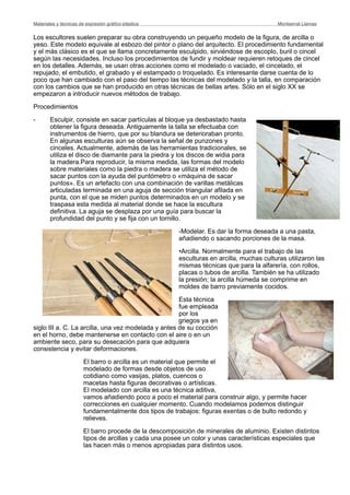 Los escultores suelen preparar su obra construyendo un pequeño modelo de la figura, de arcilla o
yeso. Este modelo equivale al esbozo del pintor o plano del arquitecto. El procedimiento fundamental
y el más clásico es el que se llama concretamente esculpido, sirviéndose de escoplo, buril o cincel
según las necesidades. Incluso los procedimientos de fundir y moldear requieren retoques de cincel
en los detalles. Además, se usan otras acciones como el modelado o vaciado, el cincelado, el
repujado, el embutido, el grabado y el estampado o troquelado. Es interesante darse cuenta de lo
poco que han cambiado con el paso del tiempo las técnicas del modelado y la talla, en comparación
con los cambios que se han producido en otras técnicas de bellas artes. Sólo en el siglo XX se
empezaron a introducir nuevos métodos de trabajo.
Procedimientos
- Esculpir, consiste en sacar partículas al bloque ya desbastado hasta
obtener la figura deseada. Antiguamente la talla se efectuaba con
instrumentos de hierro, que por su blandura se deterioraban pronto.
En algunas esculturas aún se observa la señal de punzones y
cinceles. Actualmente, además de las herramientas tradicionales, se
utiliza el disco de diamante para la piedra y los discos de widia para
la madera.Para reproducir, la misma medida, las formas del modelo
sobre materiales como la piedra o madera se utiliza el método de
sacar puntos con la ayuda del puntómetro o «máquina de sacar
puntos». Es un artefacto con una combinación de varillas metálicas
articuladas terminada en una aguja de sección triangular afilada en
punta, con el que se miden puntos determinados en un modelo y se
traspasa esta medida al material donde se hace la escultura
definitiva. La aguja se desplaza por una guía para buscar la
profundidad del punto y se fija con un tornillo.
-Modelar. Es dar la forma deseada a una pasta,
añadiendo o sacando porciones de la masa.
•Arcilla. Normalmente para el trabajo de las
esculturas en arcilla, muchas culturas utilizaron las
mismas técnicas que para la alfarería, con rollos,
placas o tubos de arcilla. También se ha utilizado
la presión; la arcilla húmeda se comprime en
moldes de barro previamente cocidos.
Esta técnica
fue empleada
por los
griegos ya en
siglo III a. C. La arcilla, una vez modelada y antes de su cocción
en el horno, debe mantenerse en contacto con el aire o en un
ambiente seco, para su desecación para que adquiera
consistencia y evitar deformaciones.
El barro o arcilla es un material que permite el
modelado de formas desde objetos de uso
cotidiano como vasijas, platos, cuencos o
macetas hasta figuras decorativas o artísticas.
El modelado con arcilla es una técnica aditiva,
vamos añadiendo poco a poco el material para construir algo, y permite hacer
correcciones en cualquier momento. Cuando modelamos podemos distinguir
fundamentalmente dos tipos de trabajos: figuras exentas o de bulto redondo y
relieves.
El barro procede de la descomposición de minerales de aluminio. Existen distintos
tipos de arcillas y cada una posee un color y unas características especiales que
las hacen más o menos apropiadas para distintos usos.
Materiales y técnicas de expresión gráﬁco-plástica
 Montserrat Llamas
 