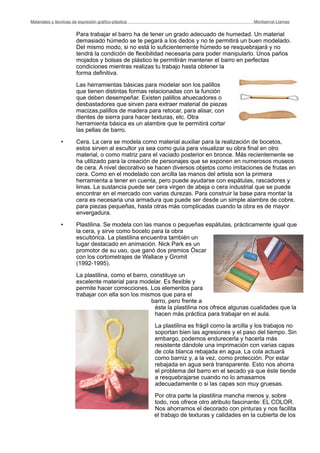 Para trabajar el barro ha de tener un grado adecuado de humedad. Un material
demasiado húmedo se te pegará a los dedos y no te permitirá un buen modelado.
Del mismo modo, si no está lo suficientemente húmedo se resquebrajará y no
tendrá la condición de flexibilidad necesaria para poder manipularlo. Unos paños
mojados y bolsas de plástico te permitirán mantener el barro en perfectas
condiciones mientras realizas tu trabajo hasta obtener la
forma definitiva.
Las herramientas básicas para modelar son los palillos
que tienen distintas formas relacionadas con la función
que deben desempeñar. Existen palillos ahuecadores o
desbastadores que sirven para extraer material de piezas
macizas,palillos de madera para retocar, para alisar, con
dientes de sierra para hacer texturas, etc. Otra
herramienta básica es un alambre que te permitirá cortar
las pellas de barro.
• Cera. La cera se modela como material auxiliar para la realización de bocetos,
estos sirven al escultor ya sea como guía para visualizar su obra final en otro
material, o como matriz para el vaciado posterior en bronce. Más recientemente se
ha utilizado para la creación de personajes que se exponen en numerosos museos
de cera. A nivel decorativo se hacen diversos objetos como imitaciones de frutas en
cera. Como en el modelado con arcilla las manos del artista son la primera
herramienta a tener en cuenta, pero puede ayudarse con espátulas, rascadores y
limas. La sustancia puede ser cera virgen de abeja o cera industrial que se puede
encontrar en el mercado con varias durezas. Para construir la base para montar la
cera es necesaria una armadura que puede ser desde un simple alambre de cobre,
para piezas pequeñas, hasta otras más complicadas cuando la obra es de mayor
envergadura.
• Plastilina. Se modela con las manos o pequeñas espátulas, prácticamente igual que
la cera, y sirve como boceto para la obra
escultórica. La plastilina encuentra también un
lugar destacado en animación. Nick Park es un
promotor de su uso, que ganó dos premios Óscar
con los cortometrajes de Wallace y Gromit
(1992-1995).
La plastilina, como el barro, constituye un
excelente material para modelar. Es flexible y
permite hacer correcciones. Los elementos para
trabajar con ella son los mismos que para el
barro, pero frente a
éste la plastilina nos ofrece algunas cualidades que la
hacen más práctica para trabajar en el aula.
La plastilina es frágil como la arcilla y los trabajos no
soportan bien las agresiones y el paso del tiempo. Sin
embargo, podemos endurecerla y hacerla más
resistente dándole una imprimación con varias capas
de cola blanca rebajada en agua. La cola actuará
como barniz y, a la vez, como protección. Por estar
rebajada en agua será transparente. Esto nos ahorra
el problema del barro en el secado ya que éste tiende
a resquebrajarse cuando no lo amasamos
adecuadamente o si las capas son muy gruesas.
Por otra parte la plastilina mancha menos y, sobre
todo, nos ofrece otro atributo fascinante: EL COLOR.
Nos ahorramos el decorado con pinturas y nos facilita
el trabajo de texturas y calidades en la cubierta de los
Materiales y técnicas de expresión gráﬁco-plástica
 Montserrat Llamas
 