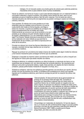 trabajos. En el mercado existe una amplia gama de colores pero además podemos
mezclarlas entre sí para obtener otras muchas tonalidades.
- Vaciar es obtener una forma en hueco o vacío para llenarla después con un material fundido o
una pasta cualquiera y lograr la positiva. Se pueden hacer piezas de yeso, pero no son
valoradas ya que el material es pobre y fácil de sufrir rupturas. Con la resina de vidrio y
mezclas de polvo de mármol junto con pigmentos se pueden conseguir copias con diversos
colores y texturas.
- Cera perdida. El método de la cera perdida es el más
extendido para los metales como el bronce, el cual se
cuela dentro del molde en forma líquida y así llega a
todos los rincones. Cuando se solidifica se consigue una
copia completamente fiel al modelo del molde.
Históricamente se conoce el uso de la fundición a la cera
perdida ya en estatuas de gran tamaño desde el siglo II
en Egipto y Mesopotamia y su uso sistemático desde el
siglo V en Grecia. Desde entonces la escultura en bronce
se ha realizado con este método ya que permite la
reutilización de los moldes y por tanto la reproducción en
serie de la escultura.
- Cincelar es retocar con cincel las figuras obtenidas por el
vaciado y también formar bajo relieves con el cincel en
una lámina metálica.
- Repujar es producir en una lámina de metal a fuerza de martillo sobre algún molde los relieves
y los huecos necesarios para conseguir la forma que se pretende.
- Estampar o troquelar es imprimir sobre una lámina de metal o de pasta un cuño o troquel con
las figuras en hueco para que éstas resulten de relieve.
- Soldadura eléctrica: la soldadura eléctrica se utiliza fundiendo un electrodo de hierro en las
superficies que se desean unir, por obra del paso de corriente eléctrica. Se caracteriza por
efectuar una unión sumamente sólida y rígida. Esto permite unir objetos de hierro diversos
(chatarra, piezas preformadas mediante el repujado o la forja, etc.).
- Soldadura autógena: este tipo de soldadura permite generar una escultura por aporte, técnica
similar a la que se practica con arcilla. La fortaleza de la soldadura es menor que aquella
lograda por la soldadura eléctrica, pero tiene la ventaja de permitir la creación de obras más
plásticas.
-Galvanoplastia. El descubrimiento de la galvanoplastia se
produjo en la primera mitad del siglo XIX. Consiste en
depositar por electrólisis cualquier tipo de metal sobre la
superficie interior de un molde sacado en negativo de una
pieza original. Al principio se utilizaron moldes de metal como
buen conductor eléctrico, más adelante se utilizaron moldes de
plástico resistentes a la acción química del baño electrolítico,
consiguiendo que fueran conductores de electricidad
cubriéndolos con polvo de grafito o cualquier otro metal que el
punto de fusión fuera inferior al del metal que debía
depositarse para conseguir la pieza final. Las reproducciones
salen bastante baratas, pero al poder ser muy numerosas
pierden un poco el valor de obra de arte, empleándose más
para objetos industrializados.
-Ensamblaje con materiales de deshecho: Si has ido alguna
vez a un museo de arte contemporáneo seguro que has podido
encontrar una obra de arte parecida a esta Bicycle Wheel de
Marcel Duchamp (1887-1968) y puede que te hayas
preguntado ¿Es ésta una obra de arte?
Materiales y técnicas de expresión gráﬁco-plástica
 Montserrat Llamas
Marcel Duchamp (1913): “Bicycle
wheel”
 